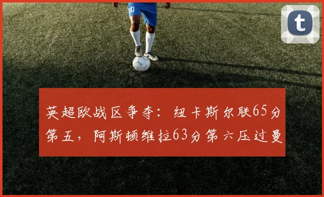 英超欧战区争夺：纽卡斯尔联65分第五，阿斯顿维拉63分第六压过曼联