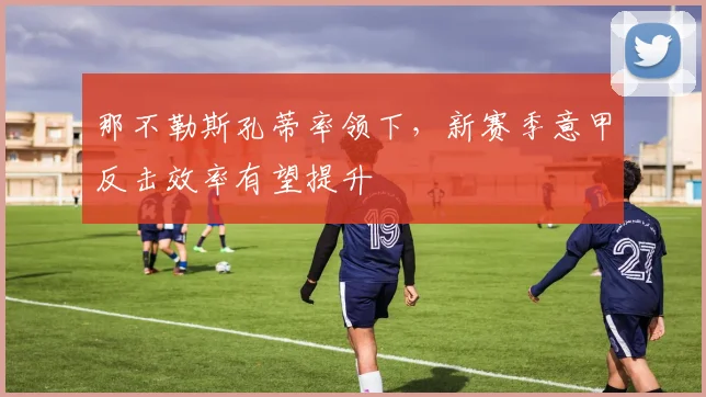 那不勒斯孔蒂率领下，新赛季意甲反击效率有望提升