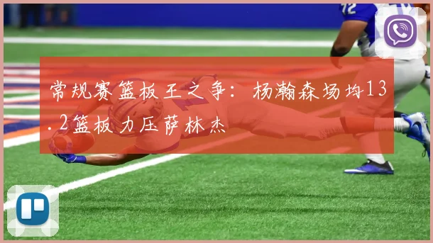 常规赛篮板王之争：杨瀚森场均13.2篮板力压萨林杰