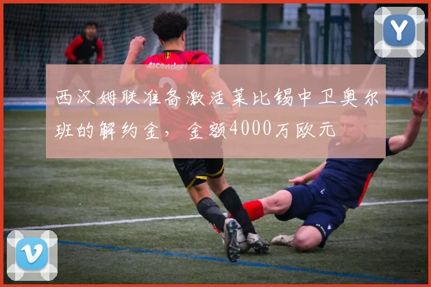 西汉姆联准备激活莱比锡中卫奥尔班的解约金，金额4000万欧元